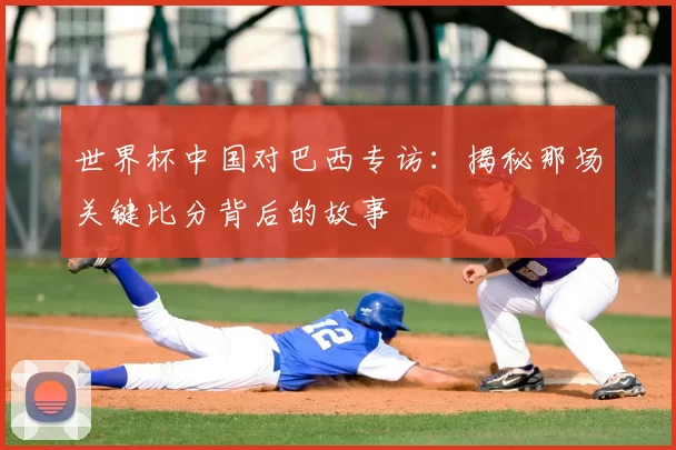 世界杯中国对巴西专访:揭秘那场关键比分背后的故事