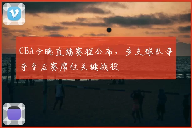 CBA今晚直播赛程公布，多支球队争夺季后赛席位关键战役
