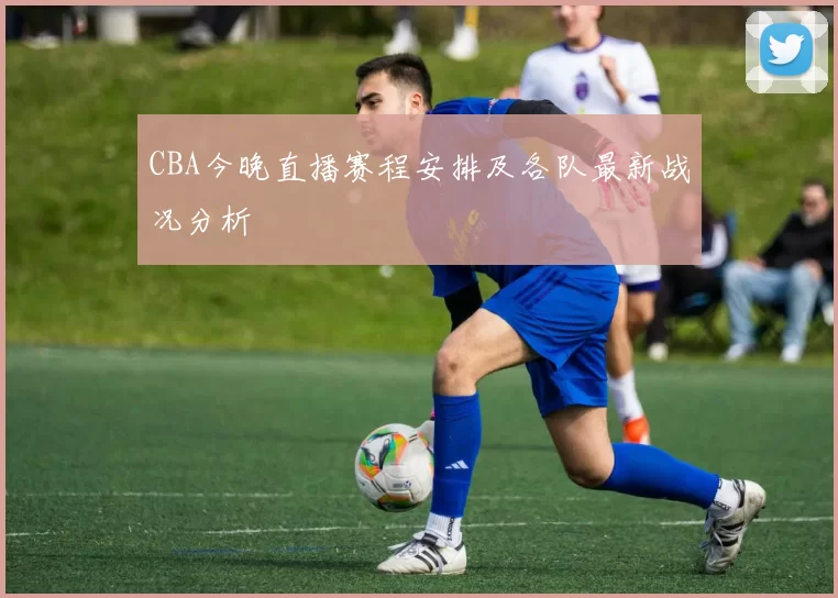 CBA今晚直播赛程安排及各队最新战况分析