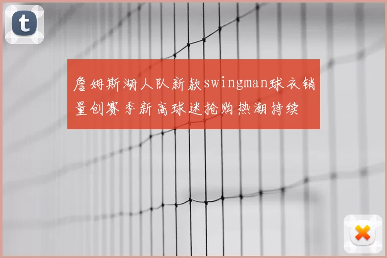 詹姆斯湖人队新款swingman球衣销量创赛季新高球迷抢购热潮持续