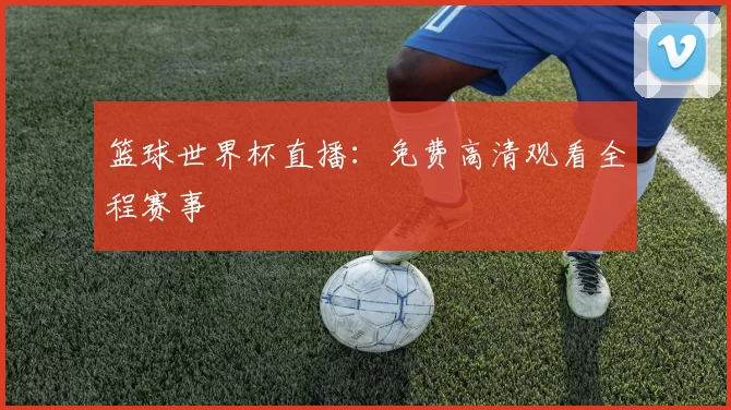 篮球世界杯直播:免费高清观看全程赛事