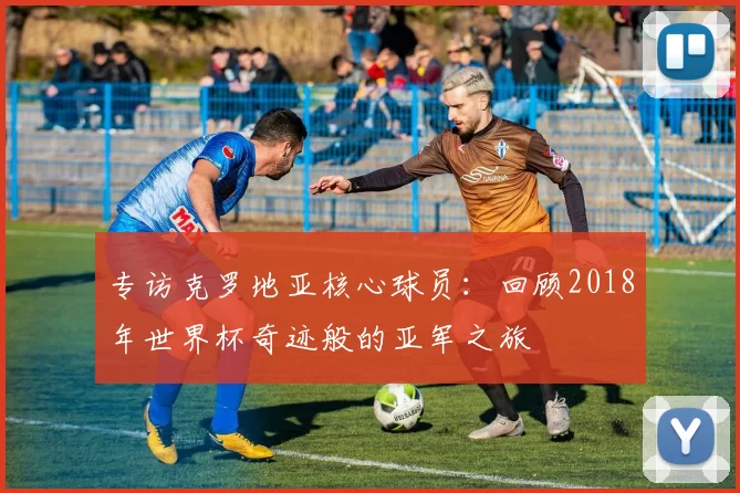 专访克罗地亚核心球员：回顾2018年世界杯奇迹般的亚军之旅