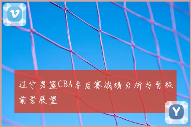 辽宁男篮CBA季后赛战绩分析与晋级前景展望