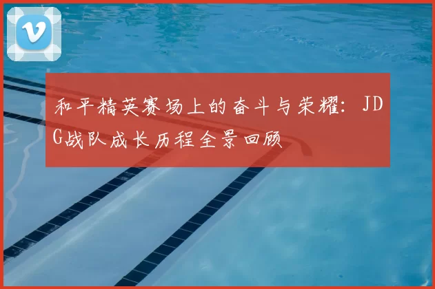 和平精英赛场上的奋斗与荣耀：JDG战队成长历程全景回顾