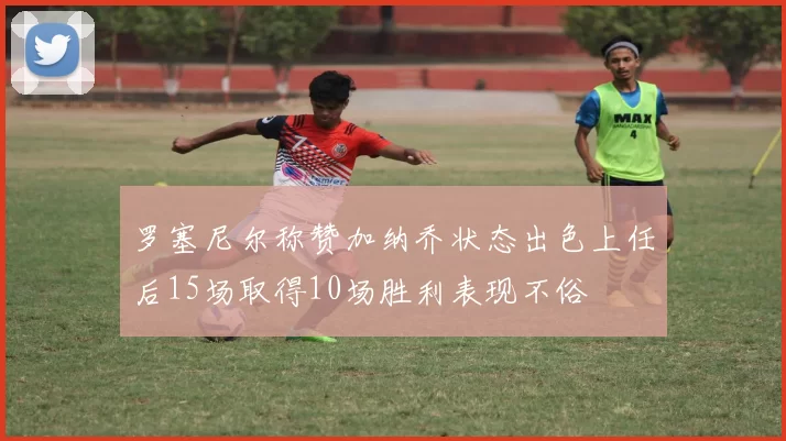 罗塞尼尔称赞加纳乔状态出色上任后15场取得10场胜利表现不俗