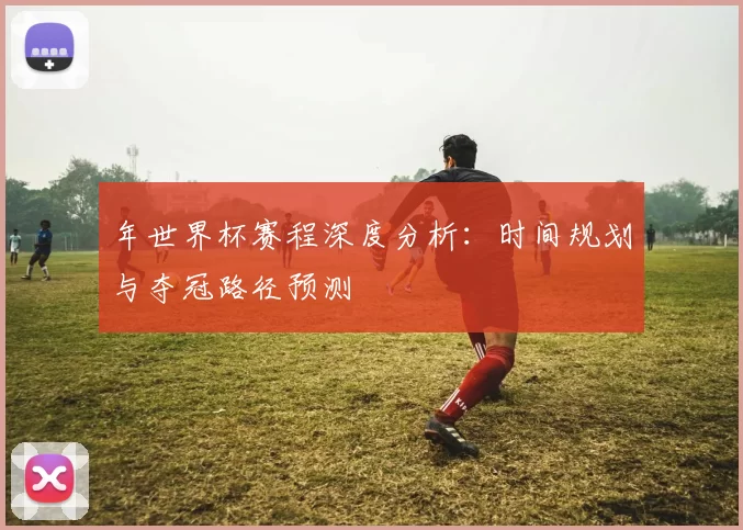 年世界杯赛程深度分析:时间规划与夺冠路径预测