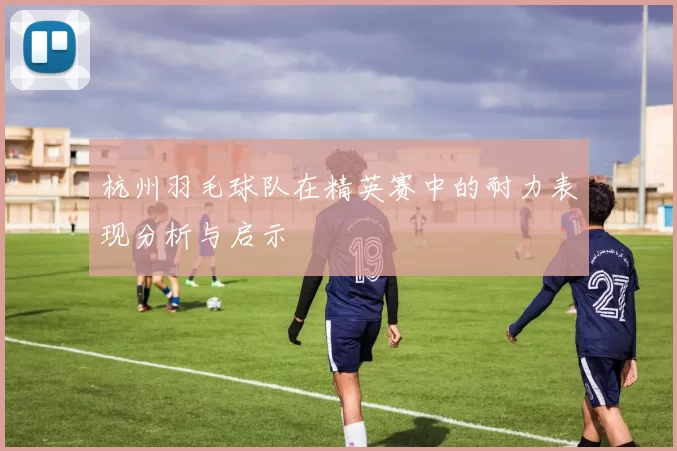 杭州羽毛球队在精英赛中的耐力表现分析与启示