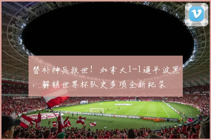 替补神兵救世！加拿大1-1逼平波黑，解锁世界杯队史多项全新纪录