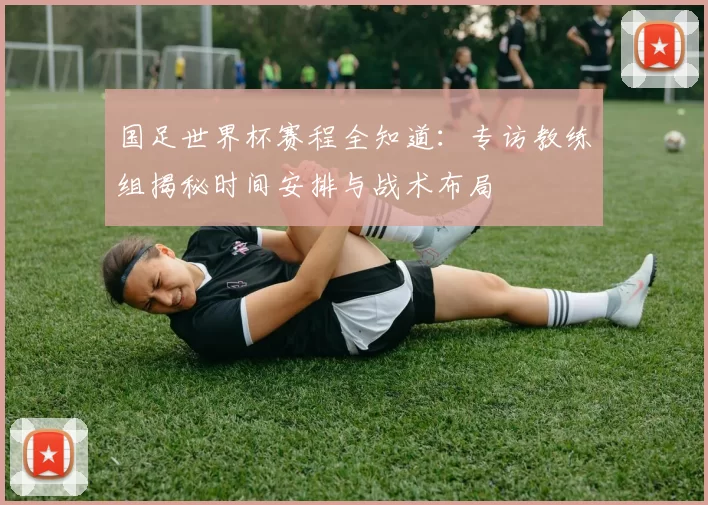 国足世界杯赛程全知道：专访教练组揭秘时间安排与战术布局