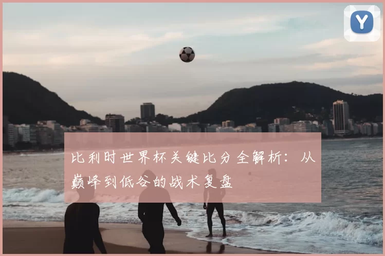 比利时世界杯关键比分全解析:从巅峰到低谷的战术复盘